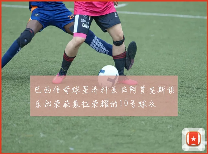 巴西传奇球星济科亲临阿贾克斯俱乐部荣获象征荣耀的10号球衣