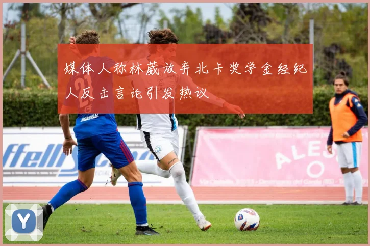 媒体人称林葳放弃北卡奖学金经纪人反击言论引发热议