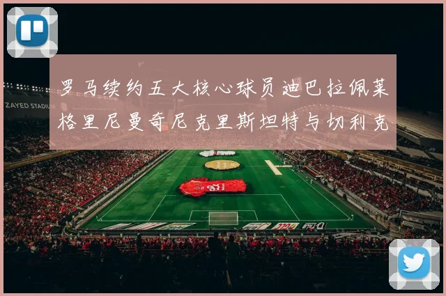 罗马续约五大核心球员迪巴拉佩莱格里尼曼奇尼克里斯坦特与切利克共创未来