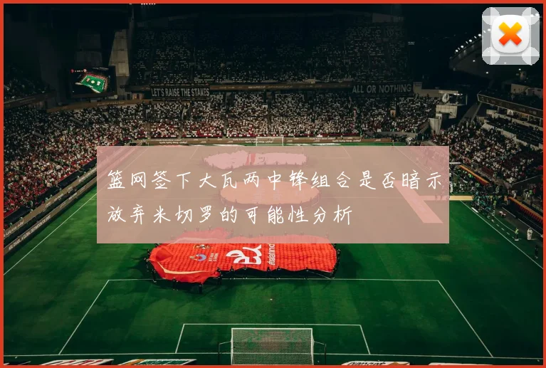 篮网签下大瓦两中锋组合是否暗示放弃米切罗的可能性分析