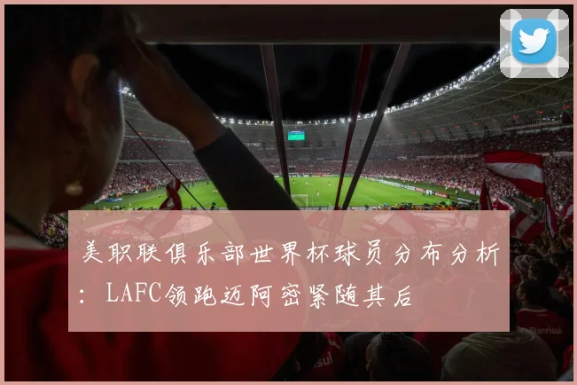 美职联俱乐部世界杯球员分布分析：LAFC领跑迈阿密紧随其后