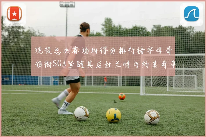 现役总决赛场均得分排行榜字母哥领衔SGA紧随其后杜兰特与约基奇争夺第三名