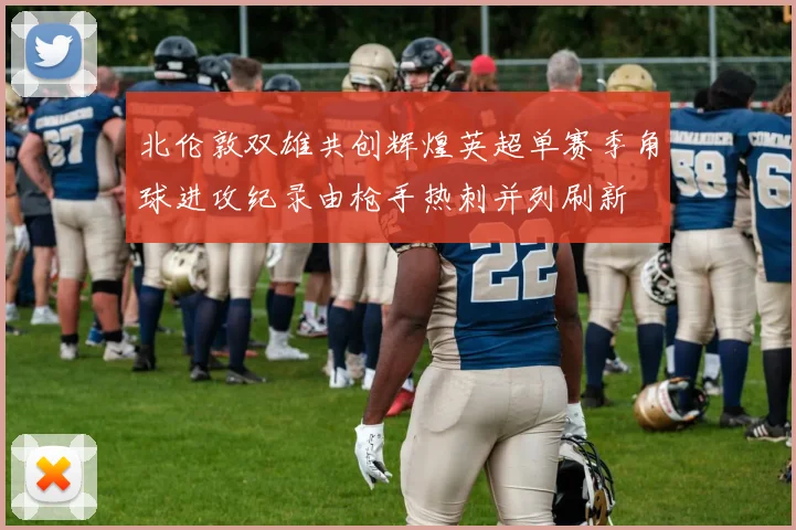北伦敦双雄共创辉煌英超单赛季角球进攻纪录由枪手热刺并列刷新