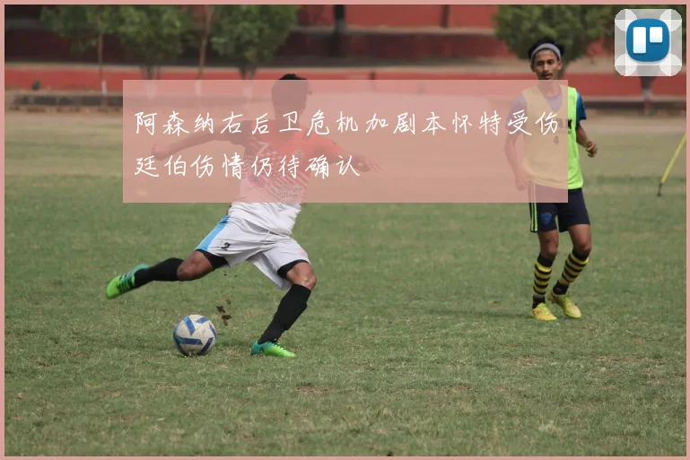 阿森纳右后卫危机加剧本怀特受伤廷伯伤情仍待确认