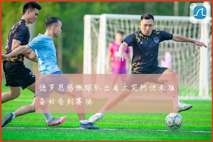德罗恩感慨球队出局太突然仍未准备好告别赛场