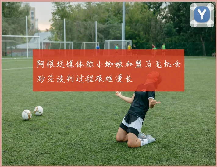 阿根廷媒体称小蜘蛛加盟马竞机会渺茫谈判过程艰难漫长